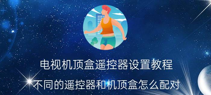 电视机顶盒遥控器设置教程 不同的遥控器和机顶盒怎么配对？